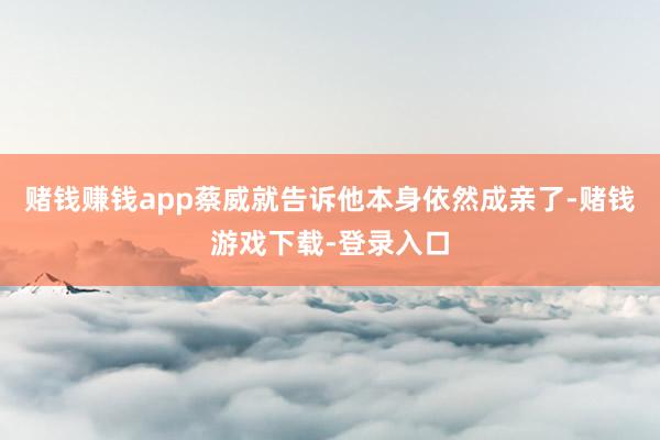 赌钱赚钱app蔡威就告诉他本身依然成亲了-赌钱游戏下载-登录入口