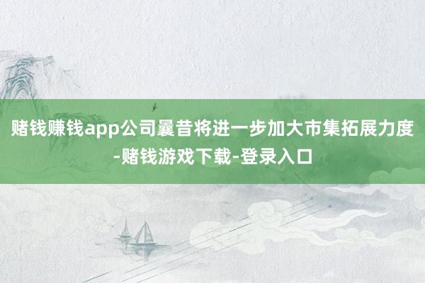 赌钱赚钱app公司曩昔将进一步加大市集拓展力度-赌钱游戏下载-登录入口