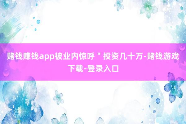 赌钱赚钱app被业内惊呼＂投资几十万-赌钱游戏下载-登录入口