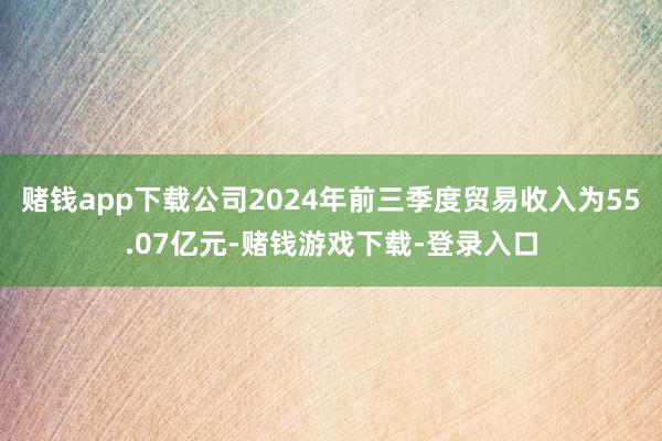 赌钱app下载公司2024年前三季度贸易收入为55.07亿元-赌钱游戏下载-登录入口