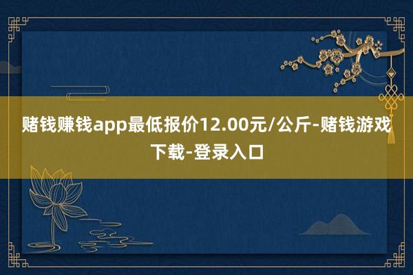赌钱赚钱app最低报价12.00元/公斤-赌钱游戏下载-登录入口