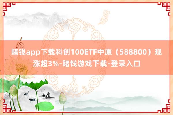 赌钱app下载科创100ETF中原（588800）现涨超3%-赌钱游戏下载-登录入口