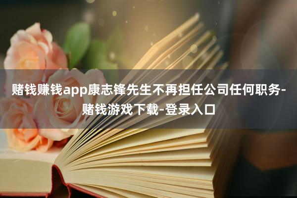 赌钱赚钱app康志锋先生不再担任公司任何职务-赌钱游戏下载-登录入口
