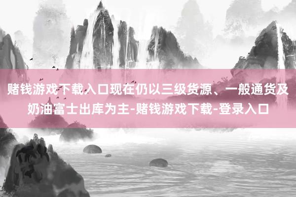 赌钱游戏下载入口现在仍以三级货源、一般通货及奶油富士出库为主-赌钱游戏下载-登录入口