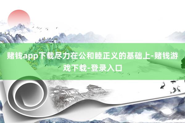 赌钱app下载尽力在公和睦正义的基础上-赌钱游戏下载-登录入口