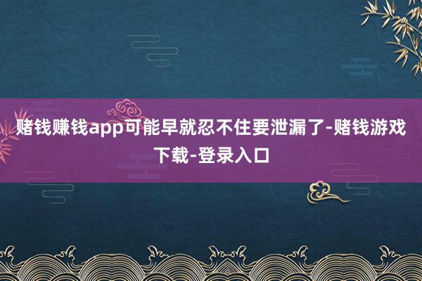 赌钱赚钱app可能早就忍不住要泄漏了-赌钱游戏下载-登录入口