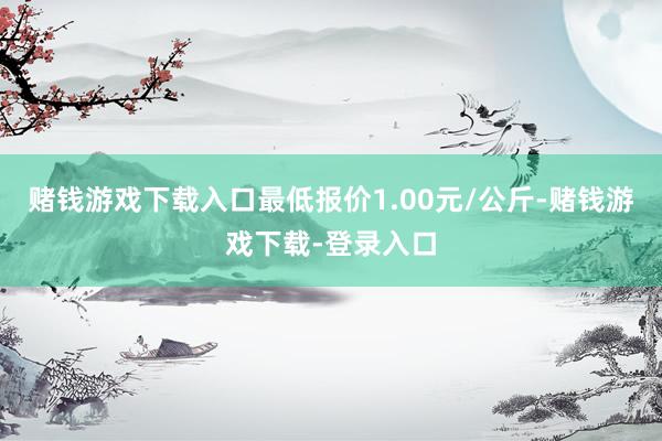 赌钱游戏下载入口最低报价1.00元/公斤-赌钱游戏下载-登录入口