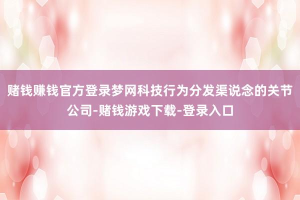 赌钱赚钱官方登录梦网科技行为分发渠说念的关节公司-赌钱游戏下载-登录入口