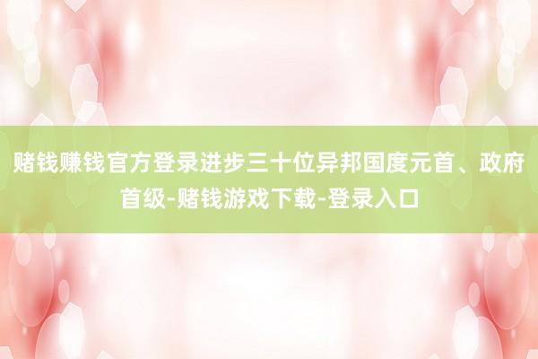 赌钱赚钱官方登录进步三十位异邦国度元首、政府首级-赌钱游戏下载-登录入口