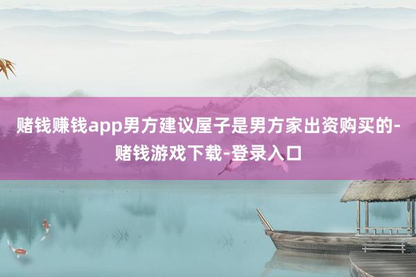 赌钱赚钱app男方建议屋子是男方家出资购买的-赌钱游戏下载-登录入口