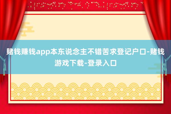 赌钱赚钱app本东说念主不错苦求登记户口-赌钱游戏下载-登录入口