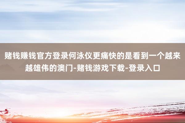 赌钱赚钱官方登录何泳仪更痛快的是看到一个越来越雄伟的澳门-赌钱游戏下载-登录入口