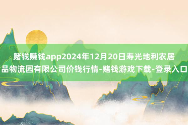 赌钱赚钱app2024年12月20日寿光地利农居品物流园有限公司价钱行情-赌钱游戏下载-登录入口