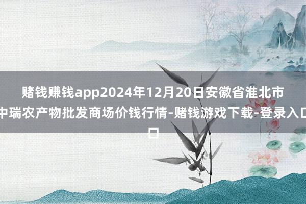 赌钱赚钱app2024年12月20日安徽省淮北市中瑞农产物批发商场价钱行情-赌钱游戏下载-登录入口