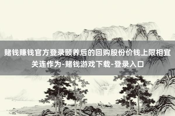 赌钱赚钱官方登录颐养后的回购股份价钱上限相宜关连作为-赌钱游戏下载-登录入口