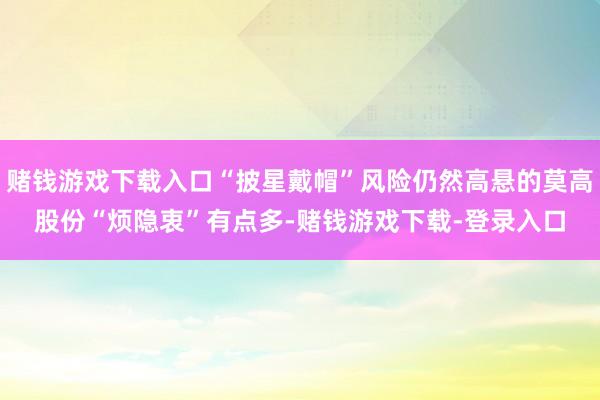 赌钱游戏下载入口“披星戴帽”风险仍然高悬的莫高股份“烦隐衷”有点多-赌钱游戏下载-登录入口