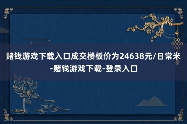 赌钱游戏下载入口成交楼板价为24638元/日常米-赌钱游戏下载-登录入口
