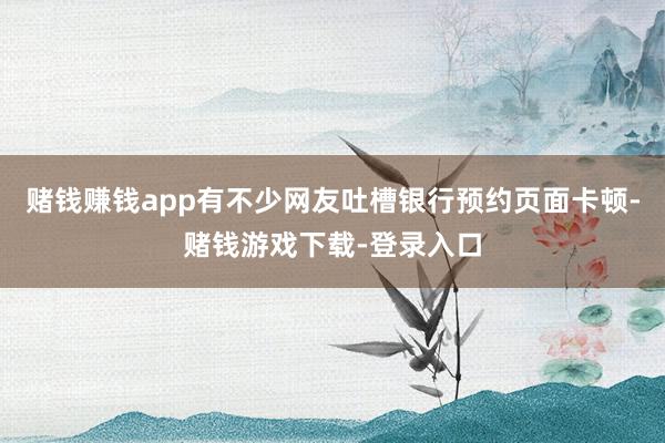 赌钱赚钱app有不少网友吐槽银行预约页面卡顿-赌钱游戏下载-登录入口