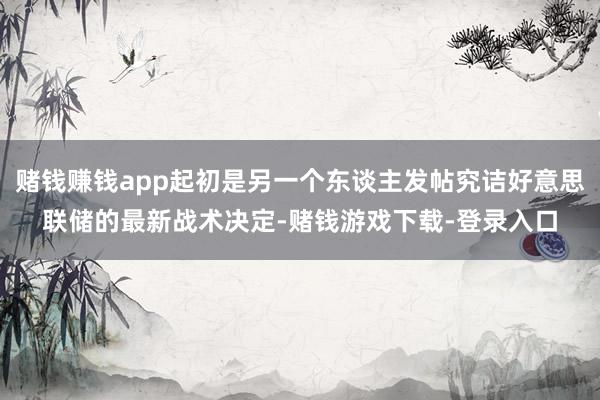 赌钱赚钱app起初是另一个东谈主发帖究诘好意思联储的最新战术决定-赌钱游戏下载-登录入口