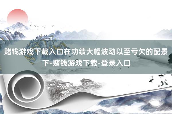 赌钱游戏下载入口在功绩大幅波动以至亏欠的配景下-赌钱游戏下载-登录入口
