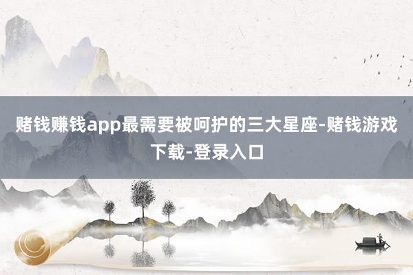 赌钱赚钱app最需要被呵护的三大星座-赌钱游戏下载-登录入口