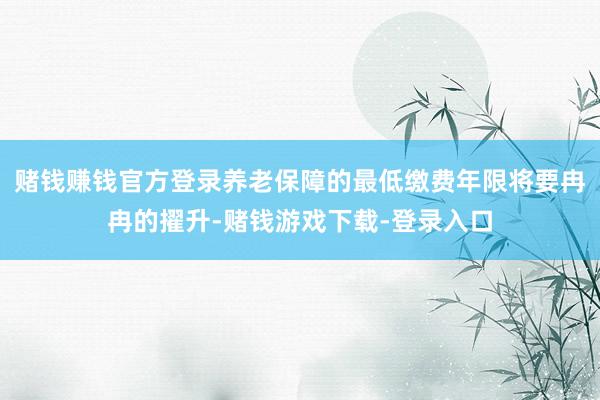 赌钱赚钱官方登录养老保障的最低缴费年限将要冉冉的擢升-赌钱游戏下载-登录入口