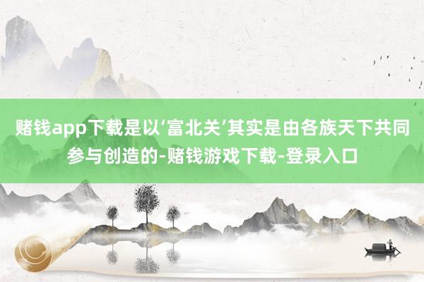 赌钱app下载是以‘富北关’其实是由各族天下共同参与创造的-赌钱游戏下载-登录入口