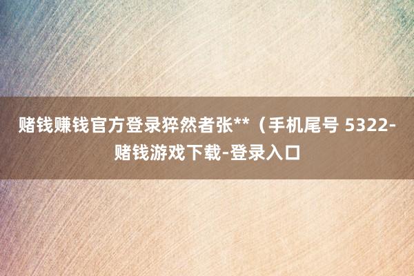 赌钱赚钱官方登录猝然者张**（手机尾号 5322-赌钱游戏下载-登录入口