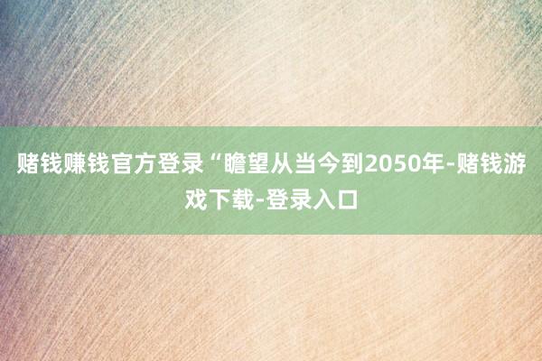 赌钱赚钱官方登录“瞻望从当今到2050年-赌钱游戏下载-登录入口