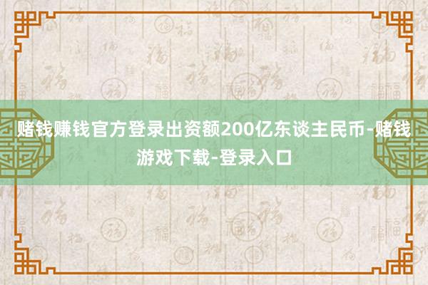 赌钱赚钱官方登录出资额200亿东谈主民币-赌钱游戏下载-登录入口