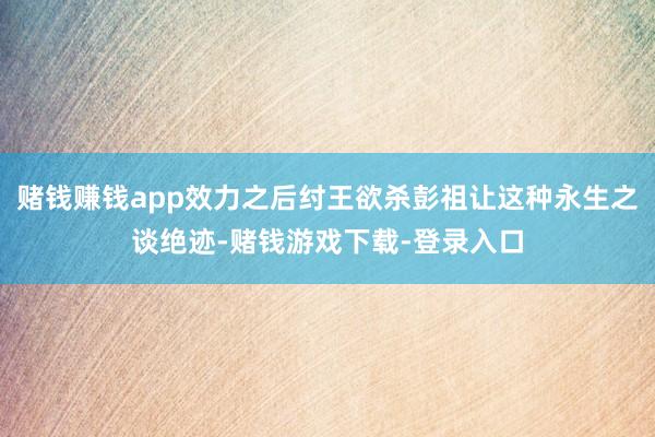 赌钱赚钱app效力之后纣王欲杀彭祖让这种永生之谈绝迹-赌钱游戏下载-登录入口