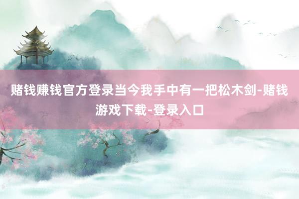 赌钱赚钱官方登录当今我手中有一把松木剑-赌钱游戏下载-登录入口