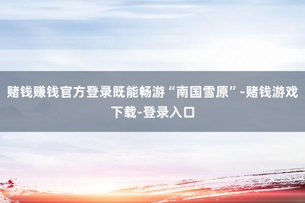 赌钱赚钱官方登录既能畅游“南国雪原”-赌钱游戏下载-登录入口