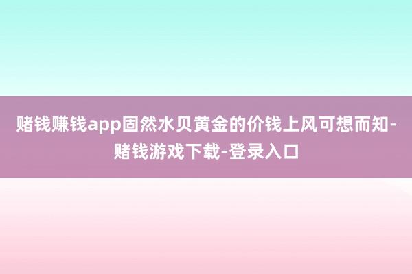 赌钱赚钱app固然水贝黄金的价钱上风可想而知-赌钱游戏下载-登录入口