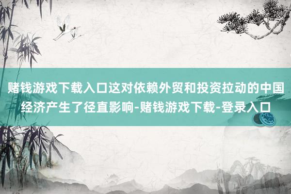 赌钱游戏下载入口这对依赖外贸和投资拉动的中国经济产生了径直影响-赌钱游戏下载-登录入口