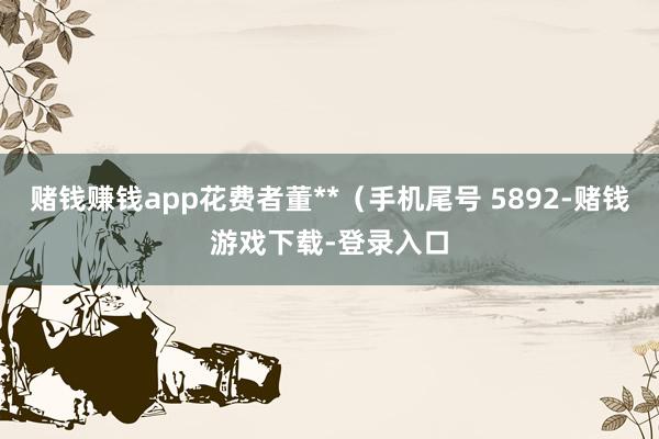 赌钱赚钱app花费者董**（手机尾号 5892-赌钱游戏下载-登录入口