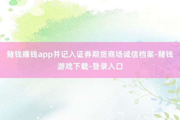 赌钱赚钱app并记入证券期货商场诚信档案-赌钱游戏下载-登录入口