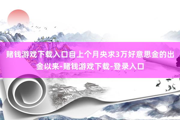 赌钱游戏下载入口自上个月央求3万好意思金的出金以来-赌钱游戏下载-登录入口