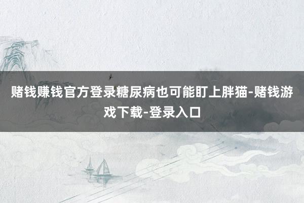 赌钱赚钱官方登录糖尿病也可能盯上胖猫-赌钱游戏下载-登录入口