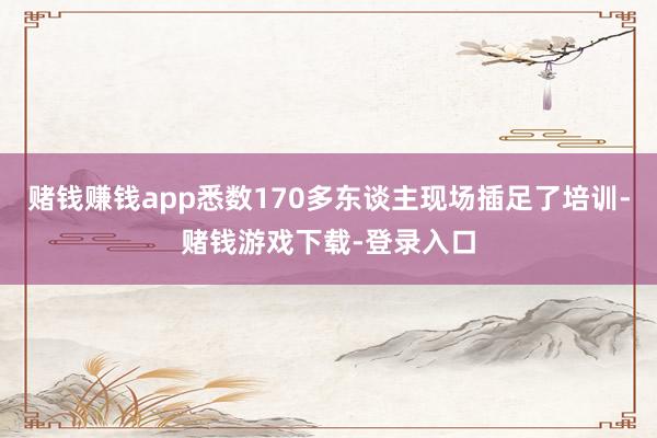 赌钱赚钱app悉数170多东谈主现场插足了培训-赌钱游戏下载-登录入口