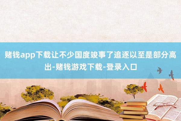 赌钱app下载让不少国度竣事了追逐以至是部分高出-赌钱游戏下载-登录入口