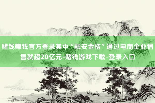 赌钱赚钱官方登录其中“融安金桔”通过电商企业销售就超20亿元-赌钱游戏下载-登录入口