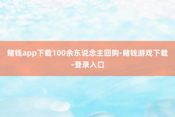赌钱app下载100余东说念主回购-赌钱游戏下载-登录入口