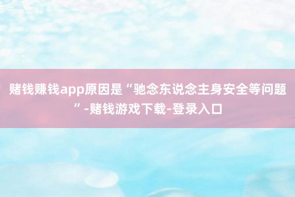 赌钱赚钱app原因是“驰念东说念主身安全等问题”-赌钱游戏下载-登录入口