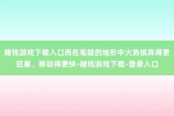 赌钱游戏下载入口而在笔陡的地形中火势摈弃得更狂暴、移动得更快-赌钱游戏下载-登录入口
