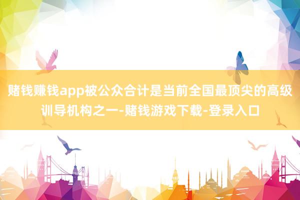 赌钱赚钱app被公众合计是当前全国最顶尖的高级训导机构之一-赌钱游戏下载-登录入口