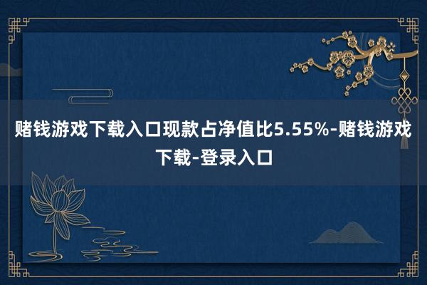 赌钱游戏下载入口现款占净值比5.55%-赌钱游戏下载-登录入口