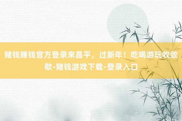 赌钱赚钱官方登录来昌平，过新年！吃喝游玩收敛歇-赌钱游戏下载-登录入口