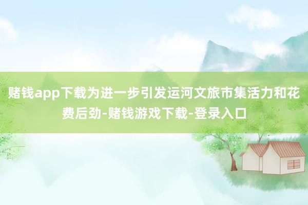 赌钱app下载为进一步引发运河文旅市集活力和花费后劲-赌钱游戏下载-登录入口