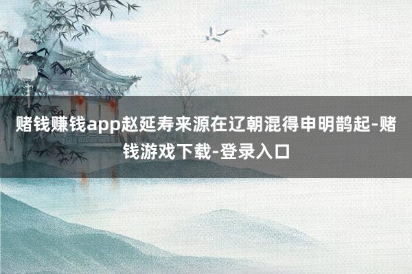 赌钱赚钱app赵延寿来源在辽朝混得申明鹊起-赌钱游戏下载-登录入口